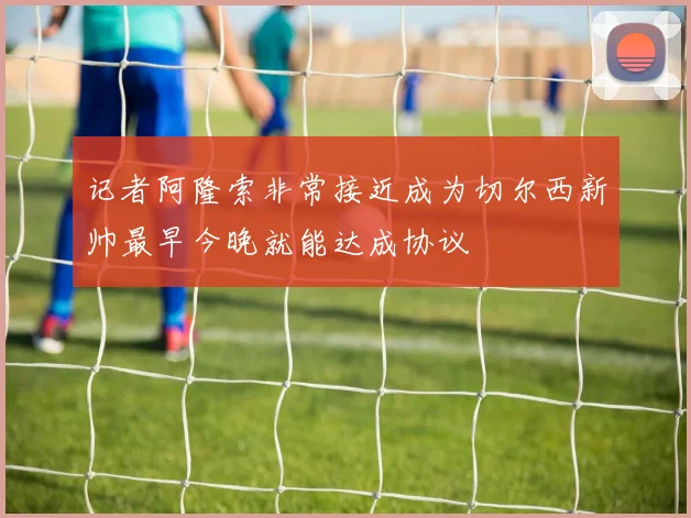 记者阿隆索非常接近成为切尔西新帅最早今晚就能达成协议