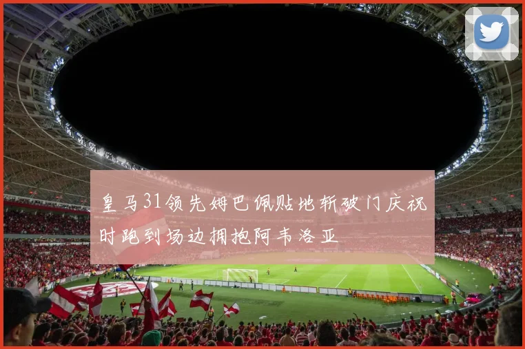 皇马31领先姆巴佩贴地斩破门庆祝时跑到场边拥抱阿韦洛亚