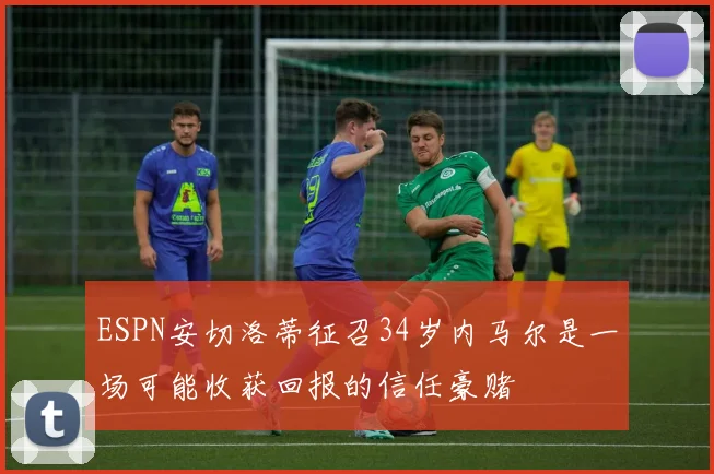 ESPN安切洛蒂征召34岁内马尔是一场可能收获回报的信任豪赌
