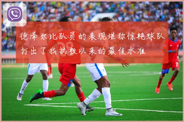 德泽尔比队员的表现堪称惊艳球队打出了我执教以来的最佳水准
